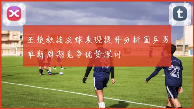 王楚钦接发球表现提升分析国乒男单新周期竞争优势探讨