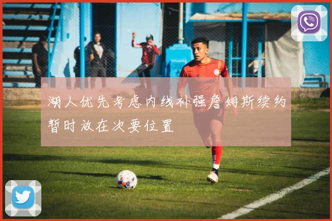 湖人优先考虑内线补强詹姆斯续约暂时放在次要位置