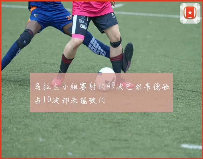 乌拉圭小组赛射门49次巴尔韦德独占10次却未能破门