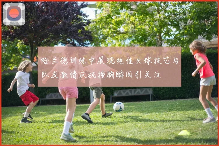 哈兰德训练中展现绝佳头球技艺与队友激情庆祝撞胸瞬间引关注