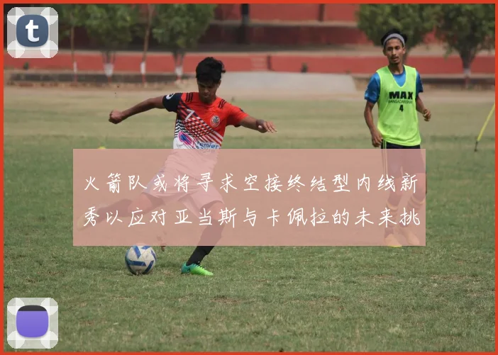 火箭队或将寻求空接终结型内线新秀以应对亚当斯与卡佩拉的未来挑战