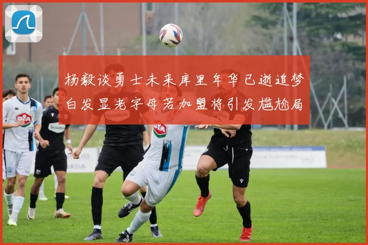 杨毅谈勇士未来库里年华已逝追梦白发显老字母若加盟将引发尴尬局面