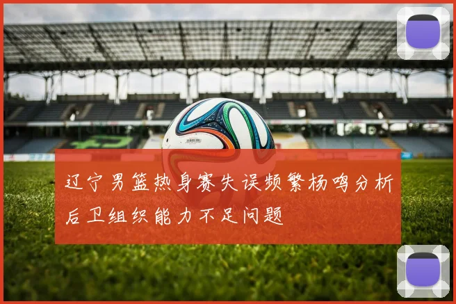 辽宁男篮热身赛失误频繁杨鸣分析后卫组织能力不足问题
