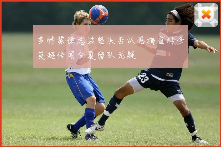 多特蒙德总监坚决否认恩梅查转会英超传闻今夏留队无疑