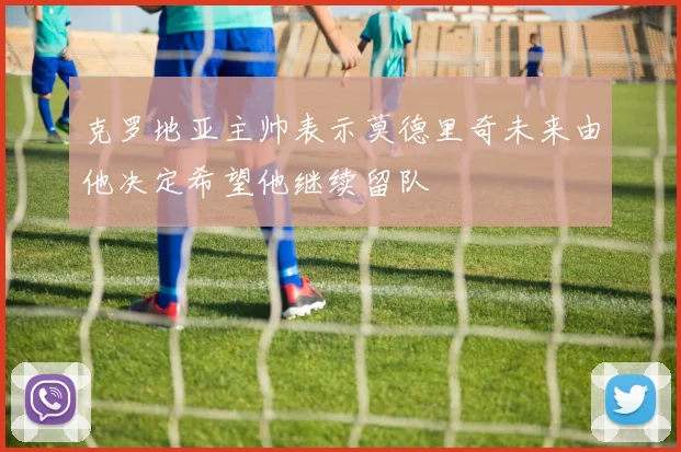 克罗地亚主帅表示莫德里奇未来由他决定希望他继续留队
