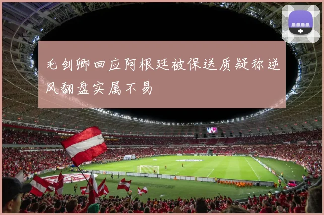 毛剑卿回应阿根廷被保送质疑称逆风翻盘实属不易