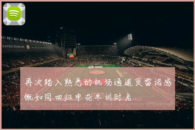 再次踏入熟悉的机场通道莫雷诺感慨如同回归申花冬训时光