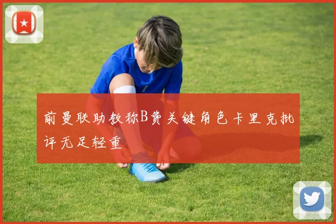 前曼联助教称B费关键角色卡里克批评无足轻重