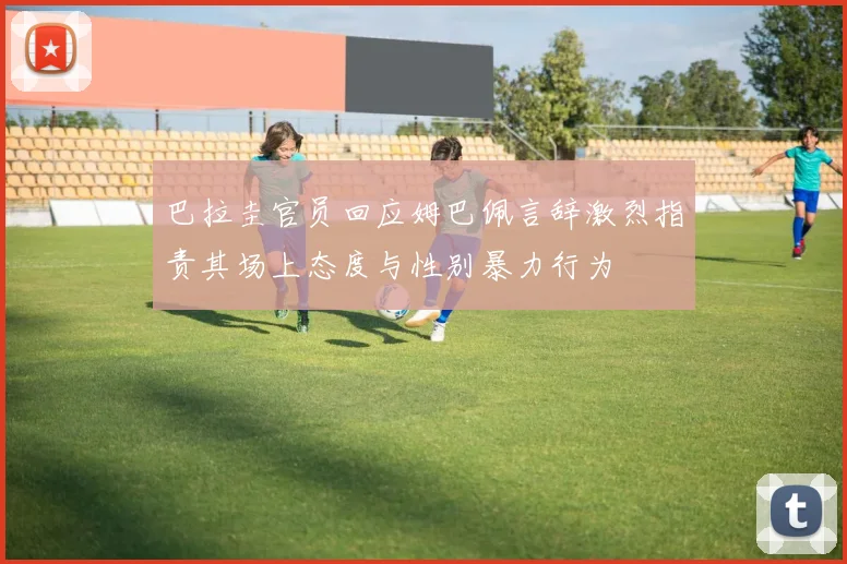 巴拉圭官员回应姆巴佩言辞激烈指责其场上态度与性别暴力行为