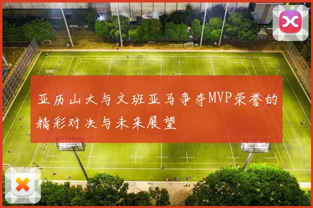 亚历山大与文班亚马争夺MVP荣誉的精彩对决与未来展望