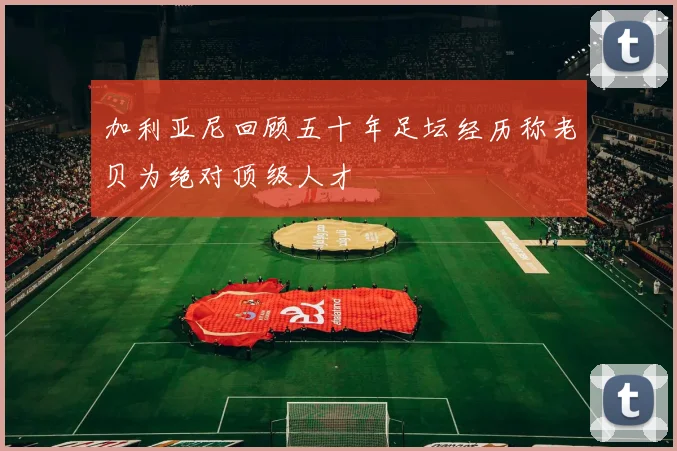 加利亚尼回顾五十年足坛经历称老贝为绝对顶级人才