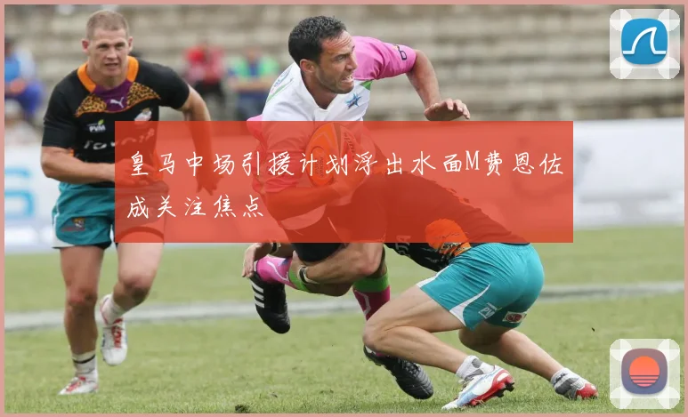 皇马中场引援计划浮出水面M费恩佐成关注焦点