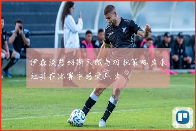 伊森谈詹姆斯天赋与对抗策略力求让其在比赛中感受压力