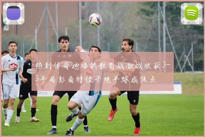 热刺传奇迪福执教首战激战收获3-3平局彭南特侄子绝平球成焦点