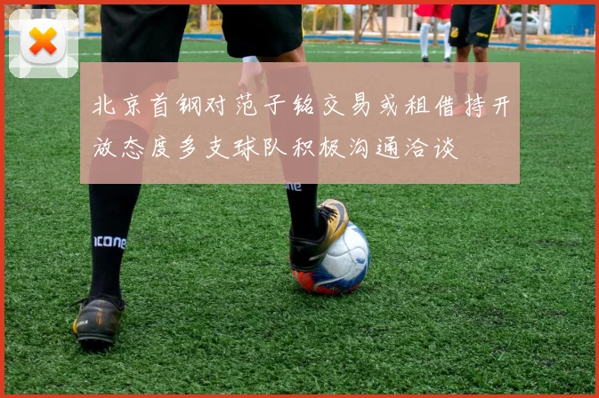 北京首钢对范子铭交易或租借持开放态度多支球队积极沟通洽谈