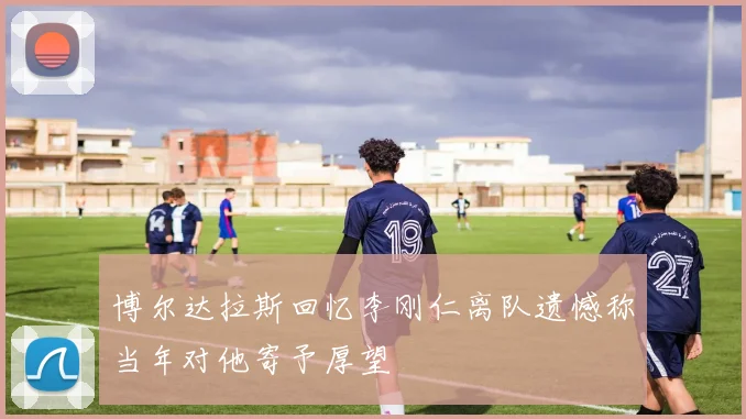 博尔达拉斯回忆李刚仁离队遗憾称当年对他寄予厚望
