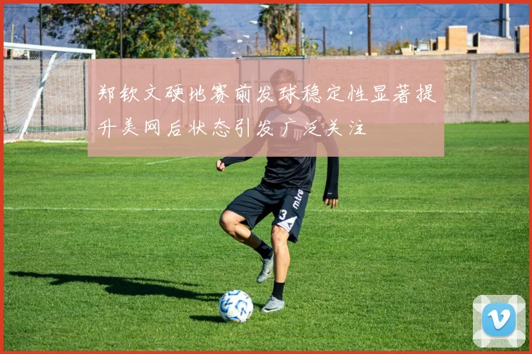 郑钦文硬地赛前发球稳定性显著提升美网后状态引发广泛关注