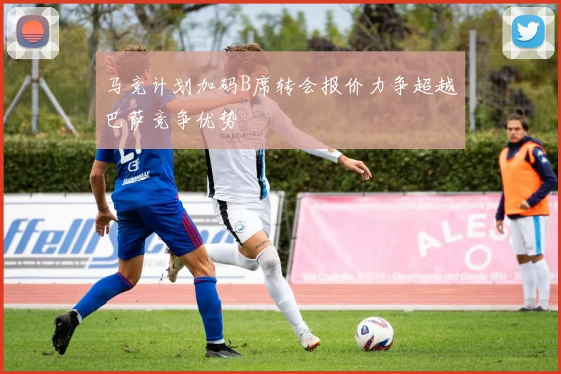 马竞计划加码B席转会报价力争超越巴萨竞争优势