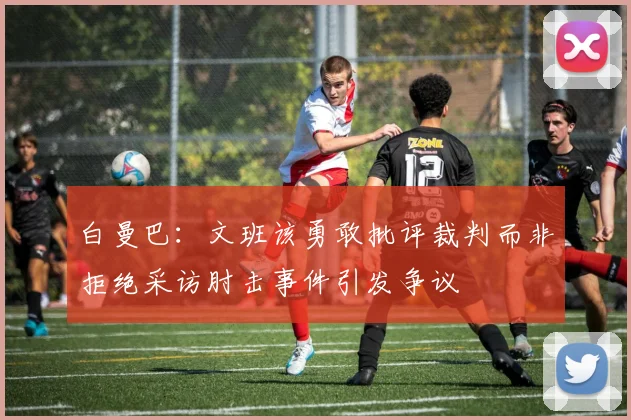 白曼巴：文班该勇敢批评裁判而非拒绝采访肘击事件引发争议