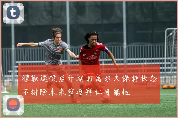 穆勒退役后计划打高尔夫保持状态不排除未来重返拜仁可能性