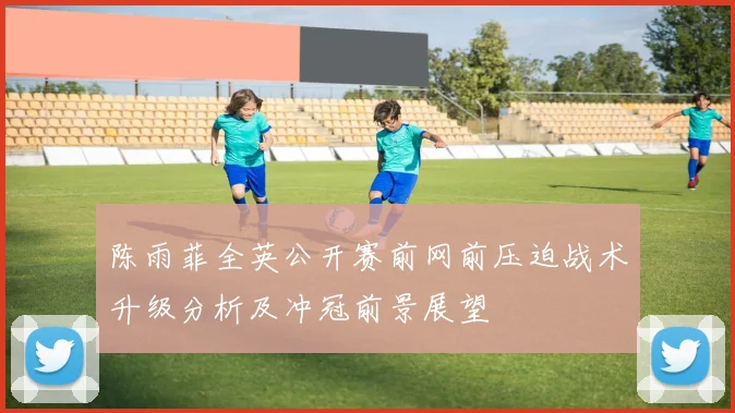 陈雨菲全英公开赛前网前压迫战术升级分析及冲冠前景展望