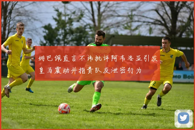 姆巴佩直言不讳批评阿韦洛亚引发皇马震动并指责队友泄密行为