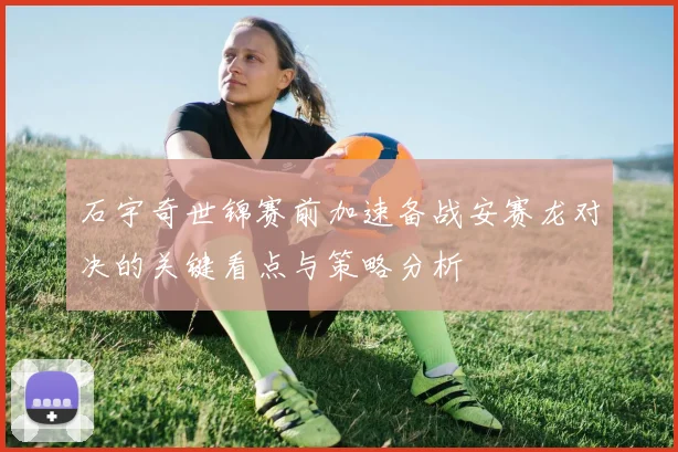 石宇奇世锦赛前加速备战安赛龙对决的关键看点与策略分析
