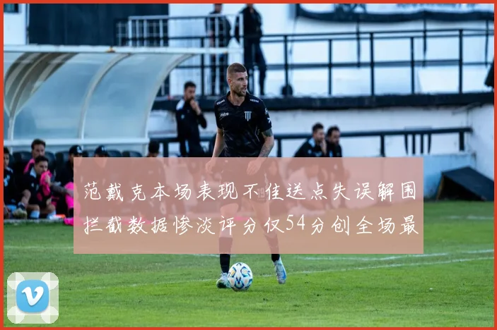 范戴克本场表现不佳送点失误解围拦截数据惨淡评分仅54分创全场最低纪录